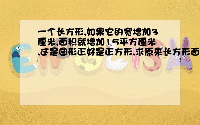 一个长方形,如果它的宽增加3厘米,面积就增加15平方厘米,这是图形正好是正方形,求原来长方形面积.