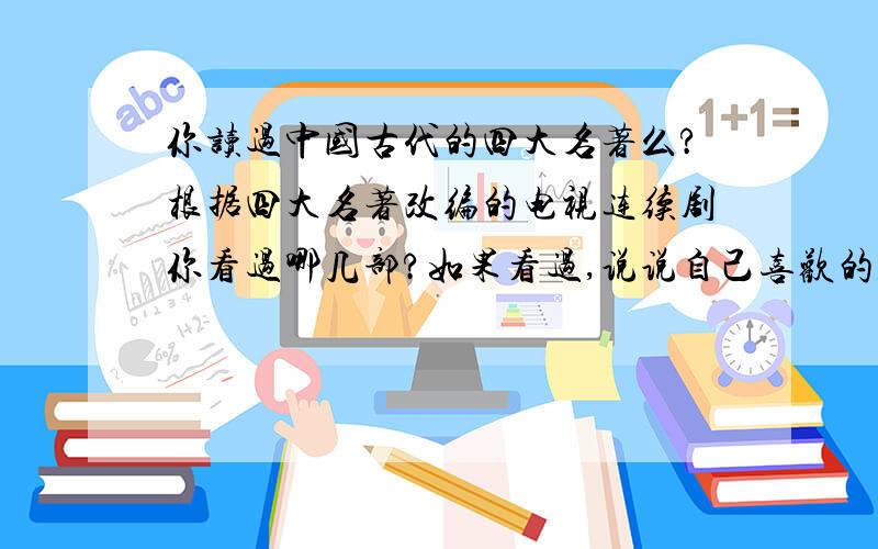 你读过中国古代的四大名著么?根据四大名著改编的电视连续剧你看过哪几部?如果看过,说说自己喜欢的人物是谁?为什么喜欢他?