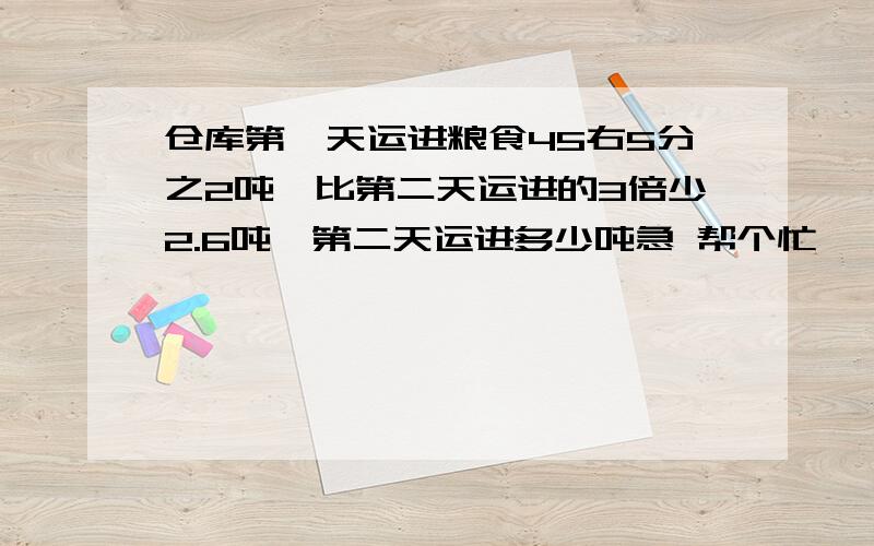 仓库第一天运进粮食45右5分之2吨,比第二天运进的3倍少2.6吨,第二天运进多少吨急 帮个忙呗