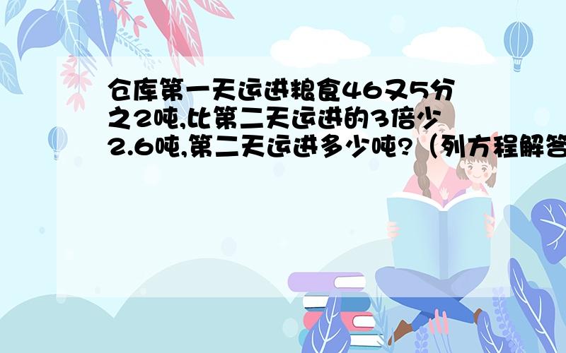 仓库第一天运进粮食46又5分之2吨,比第二天运进的3倍少2.6吨,第二天运进多少吨?（列方程解答）