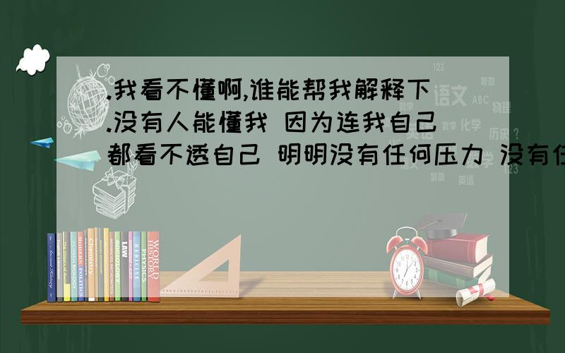 .我看不懂啊,谁能帮我解释下.没有人能懂我 因为连我自己都看不透自己 明明没有任何压力 没有任何牵绊 心底却像藏了一个人 一个很深很难忘却的记忆 总是会在我感到无助的时候跳出我的