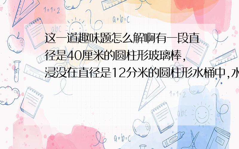 这一道趣味题怎么解啊有一段直径是40厘米的圆柱形玻璃棒,浸没在直径是12分米的圆柱形水桶中,水刚好满,取出玻璃棒后,水面下降了0.06米,这根玻璃棒长多少厘米?（用比例的方法解）