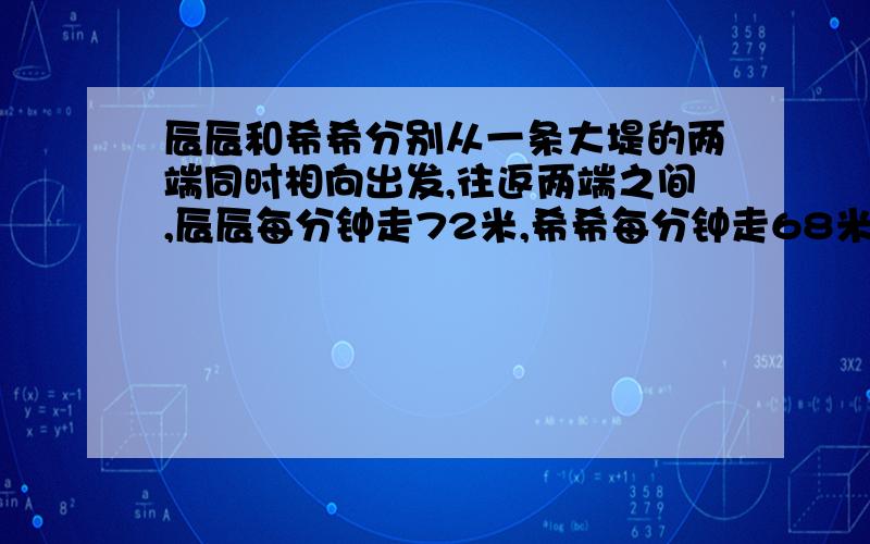 辰辰和希希分别从一条大堤的两端同时相向出发,往返两端之间,辰辰每分钟走72米,希希每分钟走68米,经过12分钟两人第二次相遇.这条大堤长多少米?