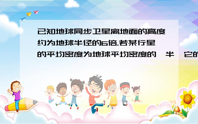 已知地球同步卫星离地面的高度约为地球半径的6倍.若某行星的平均密度为地球平均密度的一半,它的同步卫星距其表面的高度是其半径的2.5倍,则该行星的自转周期约为A.6小时.B.12小时.C.24小