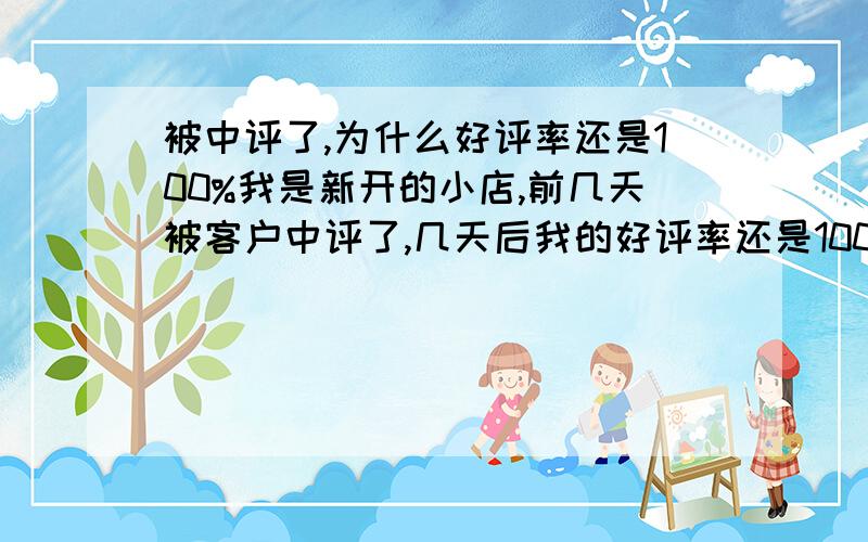 被中评了,为什么好评率还是100%我是新开的小店,前几天被客户中评了,几天后我的好评率还是100%,