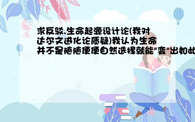 求反驳.生命起源设计论(我对达尔文进化论质疑)我认为生命并不是随随便便自然选择就能