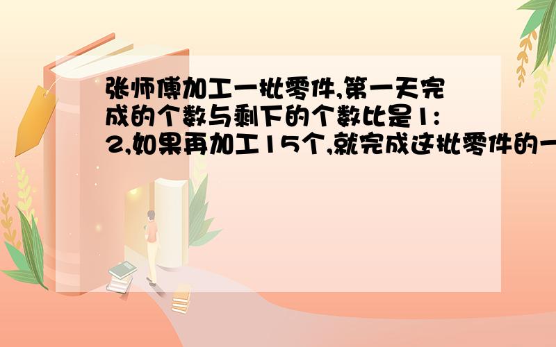 张师傅加工一批零件,第一天完成的个数与剩下的个数比是1:2,如果再加工15个,就完成这批零件的一半,这批零件共有多少个?