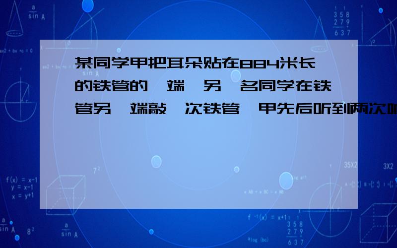 某同学甲把耳朵贴在884米长的铁管的一端,另一名同学在铁管另一端敲一次铁管,甲先后听到两次响声,这两次相差约2.43秒?问这声音在金属观众的传播速度是多大?（此时气温约为15摄氏度）