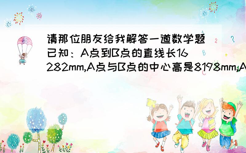 请那位朋友给我解答一道数学题已知：A点到B点的直线长16282mm,A点与B点的中心高是8198mm,A点与B点的倾斜度为：百分之4.27,求A点与B点高度各多少?倾斜度是百分之4.27,A点是负多少?B点正多少?答