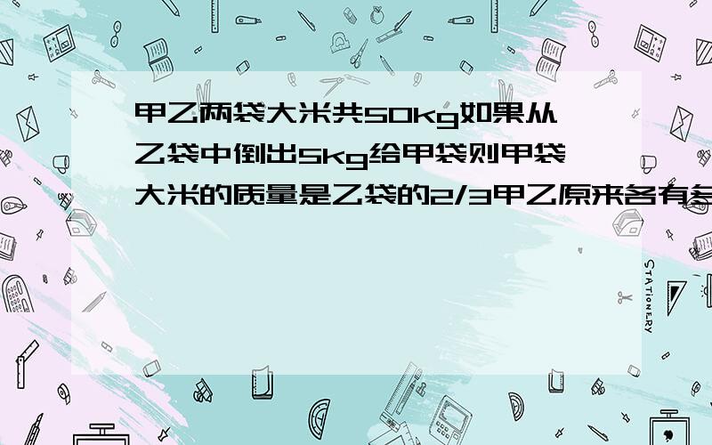 甲乙两袋大米共50kg如果从乙袋中倒出5kg给甲袋则甲袋大米的质量是乙袋的2/3甲乙原来各有多少kg?写出等量关系式.