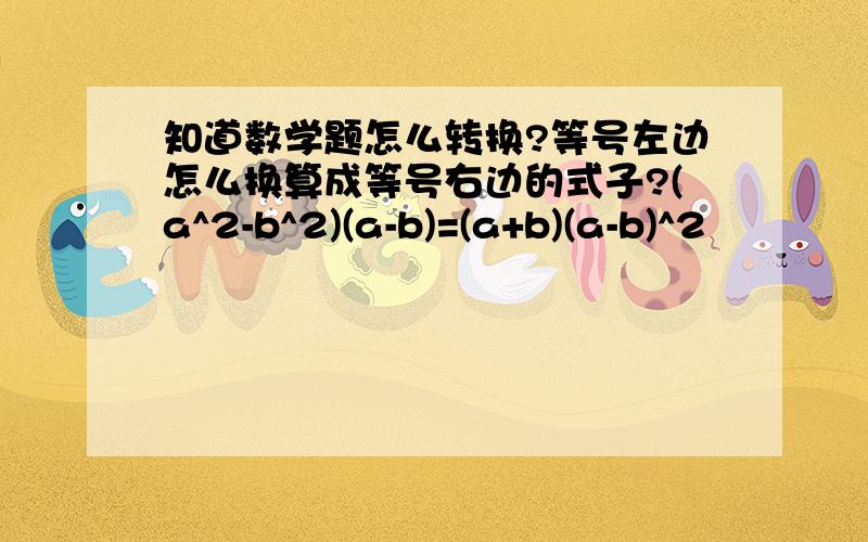 知道数学题怎么转换?等号左边怎么换算成等号右边的式子?(a^2-b^2)(a-b)=(a+b)(a-b)^2