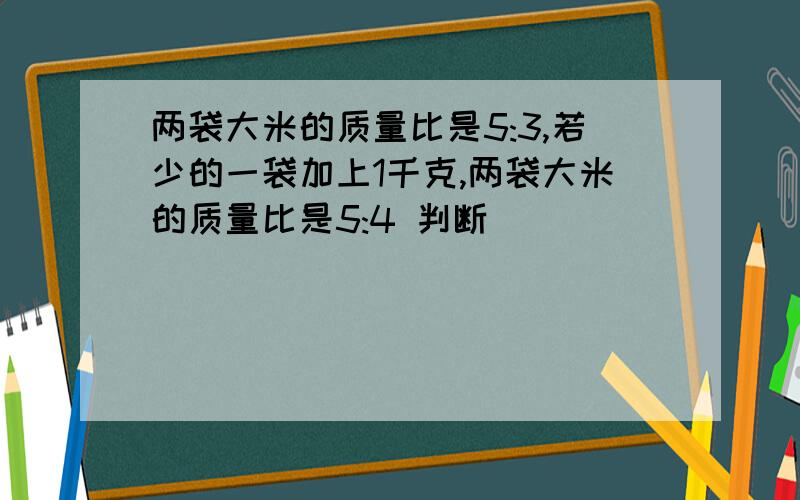 两袋大米的质量比是5:3,若少的一袋加上1千克,两袋大米的质量比是5:4 判断