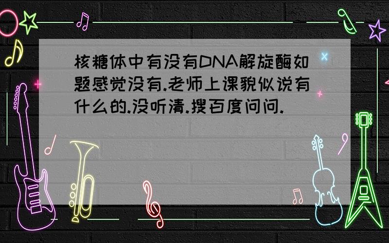 核糖体中有没有DNA解旋酶如题感觉没有.老师上课貌似说有什么的.没听清.搜百度问问.