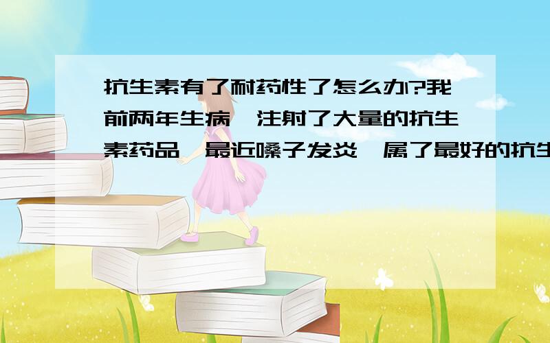 抗生素有了耐药性了怎么办?我前两年生病,注射了大量的抗生素药品,最近嗓子发炎,属了最好的抗生素才有了效果.我想请问 如果长时间不使用或者很少使用抗生素药类（比如一年以上）耐药