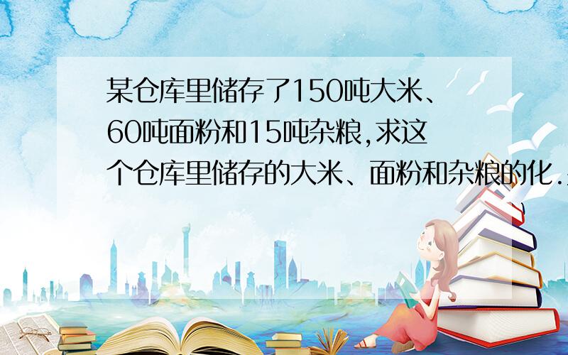 某仓库里储存了150吨大米、60吨面粉和15吨杂粮,求这个仓库里储存的大米、面粉和杂粮的化.并把它化成最简单的整数比.