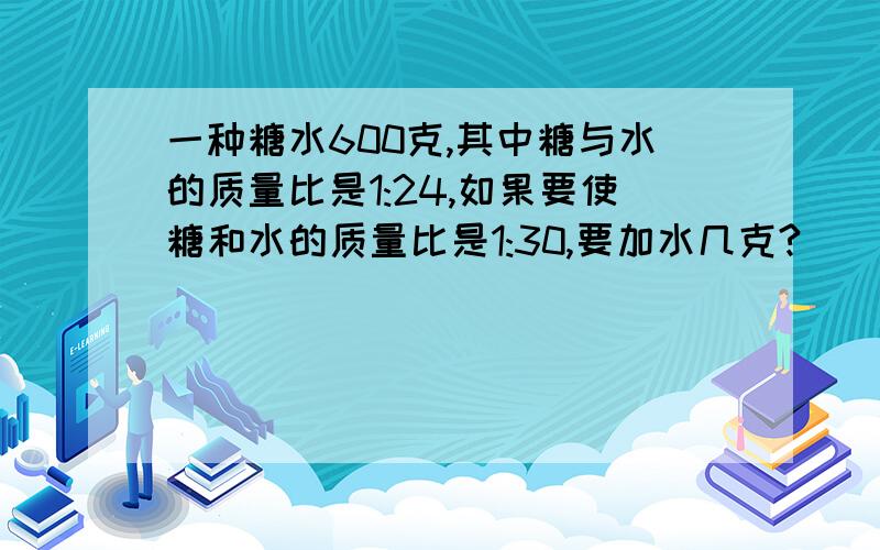 一种糖水600克,其中糖与水的质量比是1:24,如果要使糖和水的质量比是1:30,要加水几克?