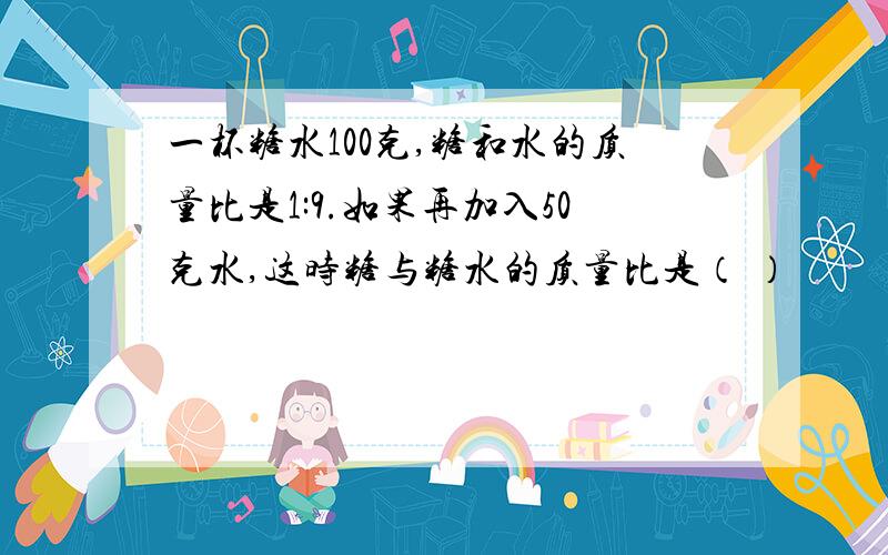 一杯糖水100克,糖和水的质量比是1:9.如果再加入50克水,这时糖与糖水的质量比是（ ）