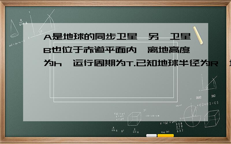 A是地球的同步卫星,另一卫星B也位于赤道平面内,离地高度为h,运行周期为T.已知地球半径为R,地球自转角速度A是地球的同步卫星,另一卫星B的圆形轨道位于赤道平面内,离地高度为h,运行周期为