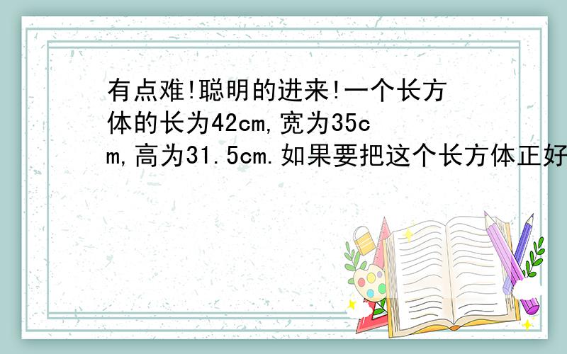 有点难!聪明的进来!一个长方体的长为42cm,宽为35cm,高为31.5cm.如果要把这个长方体正好分割成若干大小相同的小正方体（没有剩余的）,那么,这些小正方体至少有______个,这是所得小正方体的棱