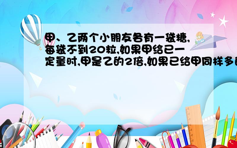 甲、乙两个小朋友各有一袋糖,每袋不到20粒,如果甲给已一定量时,甲是乙的2倍,如果已给甲同样多的糖后,补充：如果已给甲同样多的糖后，甲是乙的3倍，甲乙原来一共有多少粒糖？