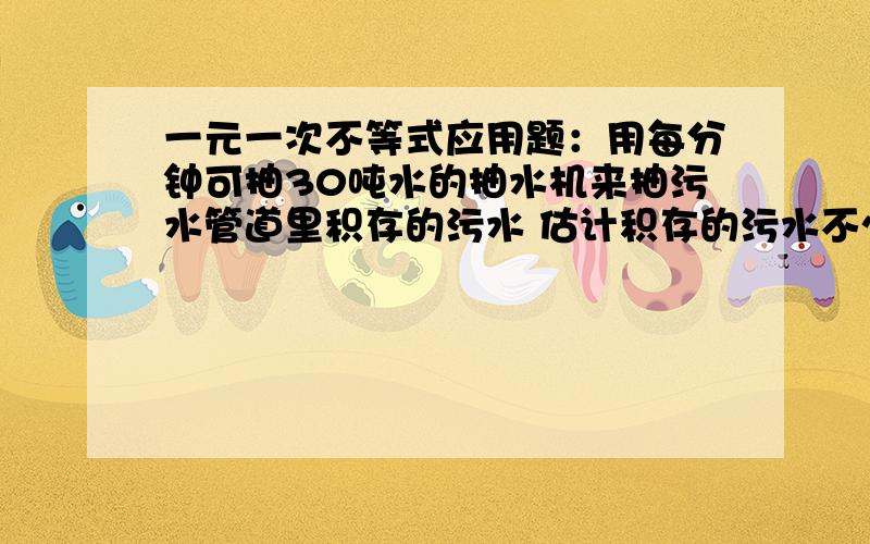 一元一次不等式应用题：用每分钟可抽30吨水的抽水机来抽污水管道里积存的污水 估计积存的污水不少于1200吨且不超过1500吨 那么大约需要多少时间才能将污水抽完    题目出自课改版初一下