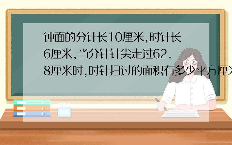 钟面的分针长10厘米,时针长6厘米,当分针针尖走过62.8厘米时,时针扫过的面积有多少平方厘米?时针是指的9,分针是指的12.