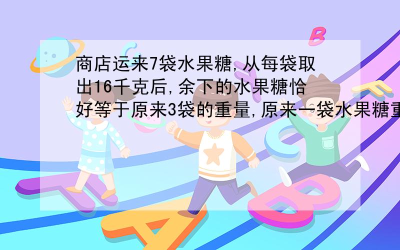 商店运来7袋水果糖,从每袋取出16千克后,余下的水果糖恰好等于原来3袋的重量,原来一袋水果糖重多少千克?