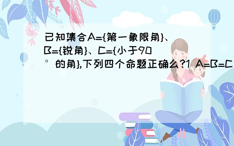 已知集合A={第一象限角}、B={锐角}、C={小于90°的角},下列四个命题正确么?1 A=B=C 2 A是C的真子集 3 C是A的真子集 4 A交C=B麻烦详细说说一下各个命题的理由,