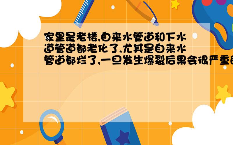 家里是老楼,自来水管道和下水道管道都老化了,尤其是自来水管道都烂了,一旦发生爆裂后果会很严重的,找自来水公司他们说不归他们管.楼里的总闸也锈死了,业主意见也不统一,一家又不能换