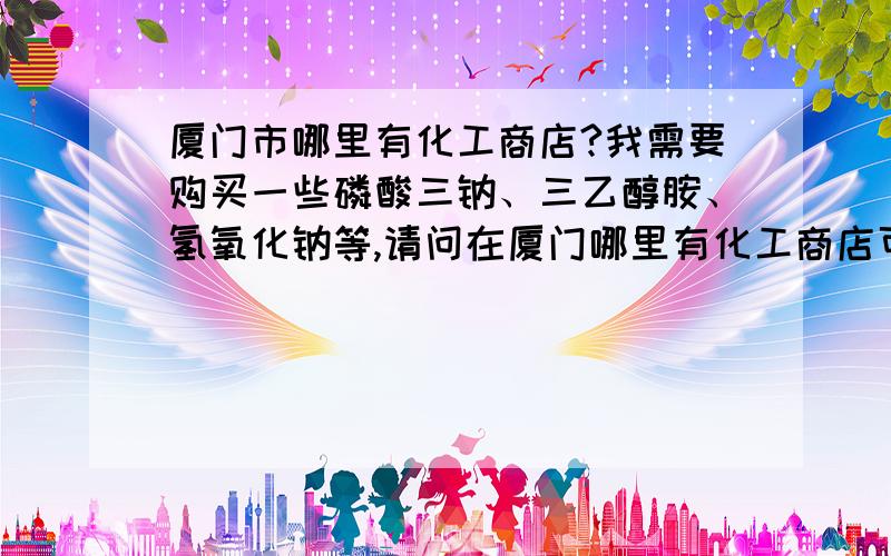 厦门市哪里有化工商店?我需要购买一些磷酸三钠、三乙醇胺、氢氧化钠等,请问在厦门哪里有化工商店可以买到这些?