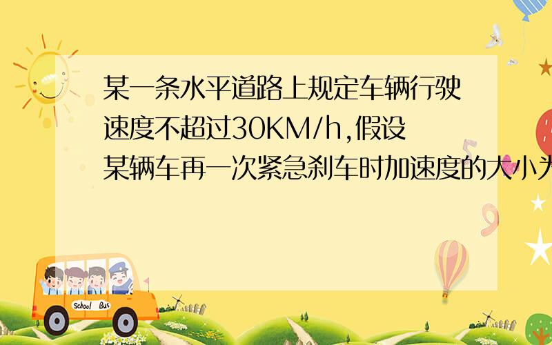 某一条水平道路上规定车辆行驶速度不超过30KM/h,假设某辆车再一次紧急刹车时加速度的大小为6m/s2,用了2s停下来,请判断汽车是否超速?并求出刹车痕迹的长度!