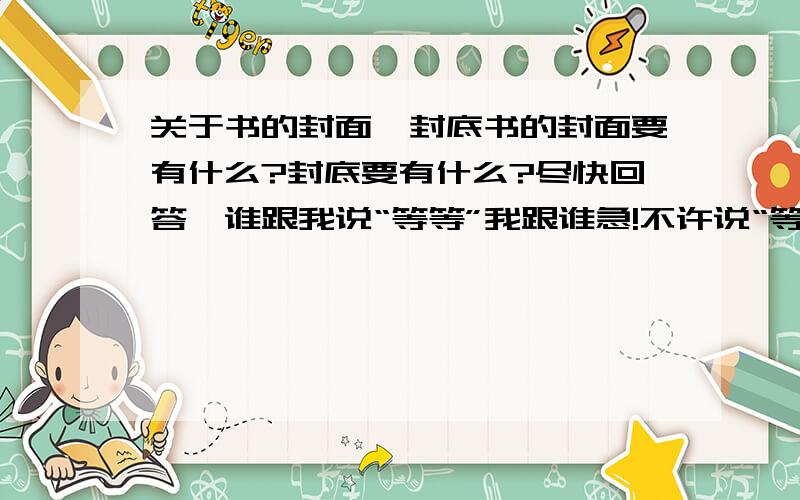 关于书的封面,封底书的封面要有什么?封底要有什么?尽快回答,谁跟我说“等等”我跟谁急!不许说“等等”,