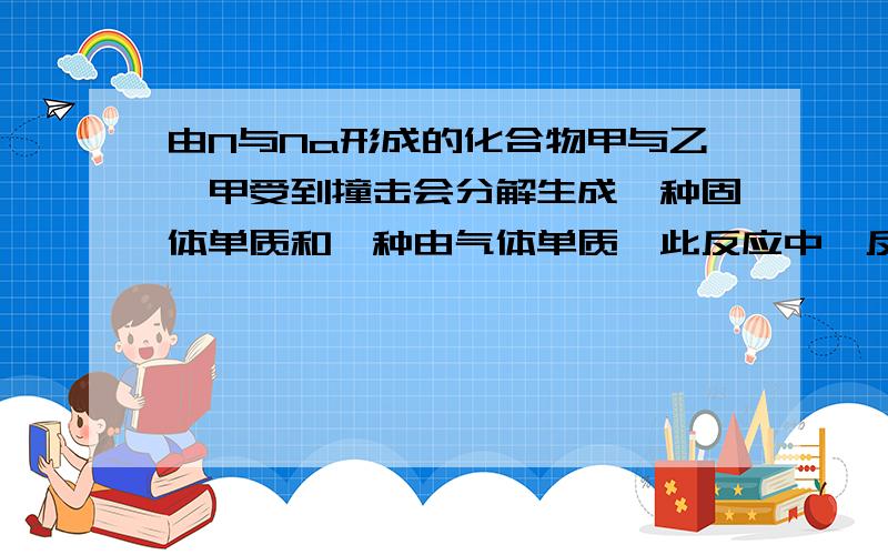 由N与Na形成的化合物甲与乙,甲受到撞击会分解生成一种固体单质和一种由气体单质,此反应中,反应物,固体单质和气体单质的物质的量之比是2,2,3.乙中加入过量的盐酸后生成两种盐,在其中一