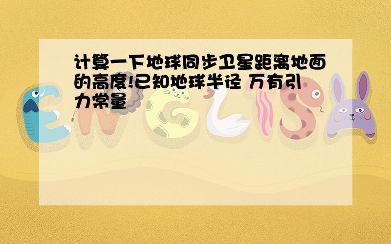 计算一下地球同步卫星距离地面的高度!已知地球半径 万有引力常量