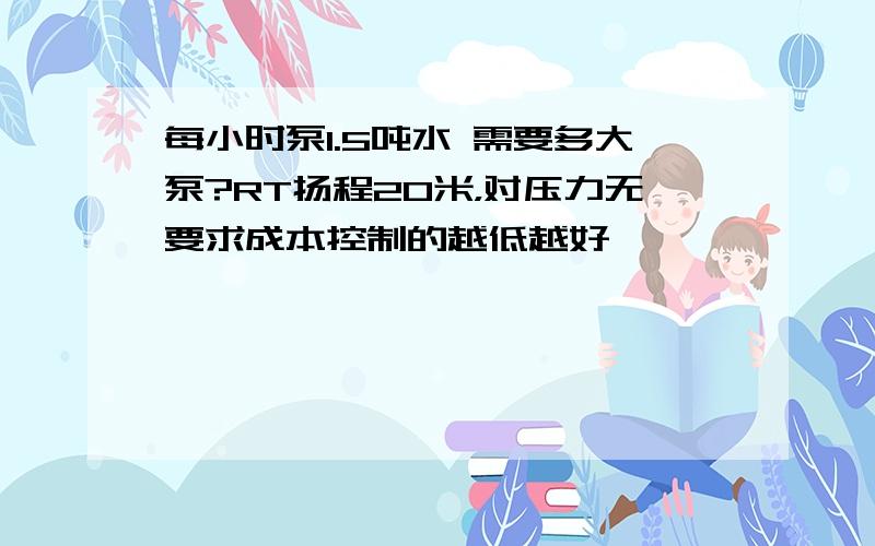 每小时泵1.5吨水 需要多大泵?RT扬程20米，对压力无要求成本控制的越低越好