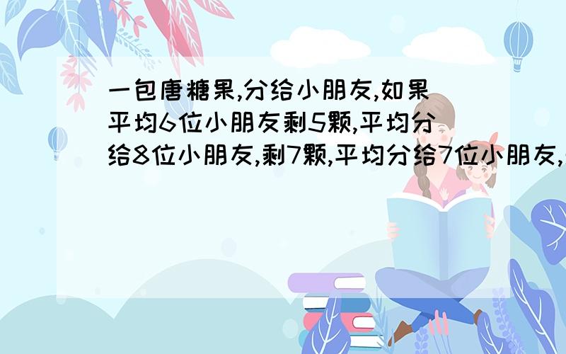 一包唐糖果,分给小朋友,如果平均6位小朋友剩5颗,平均分给8位小朋友,剩7颗,平均分给7位小朋友,剩6颗,这包糖果至少有多少颗?(要算式)