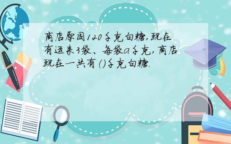 商店原因120千克白糖,现在有运来3袋、每袋a千克,商店现在一共有（）千克白糖.