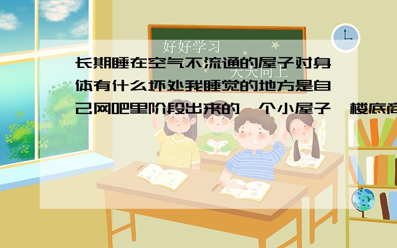 长期睡在空气不流通的屋子对身体有什么坏处我睡觉的地方是自己网吧里阶段出来的一个小屋子《楼底商》 网吧通风就不好每天都乌烟瘴气的 我的屋子处于网吧的一个角上 四面都没窗子唯