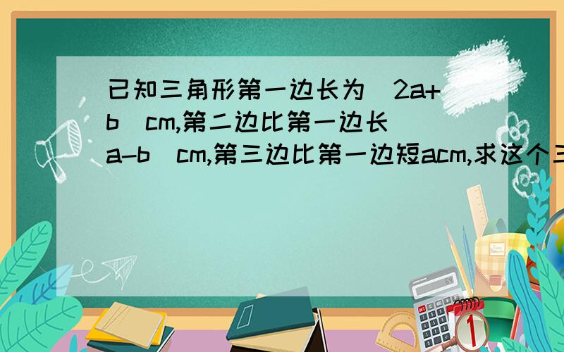 已知三角形第一边长为（2a+b）cm,第二边比第一边长（a-b）cm,第三边比第一边短acm,求这个三角形的周长(1):填空：第二边的长度为（ ）cm,第三边的长度为（ ）cm.（2）：求三角形的周长