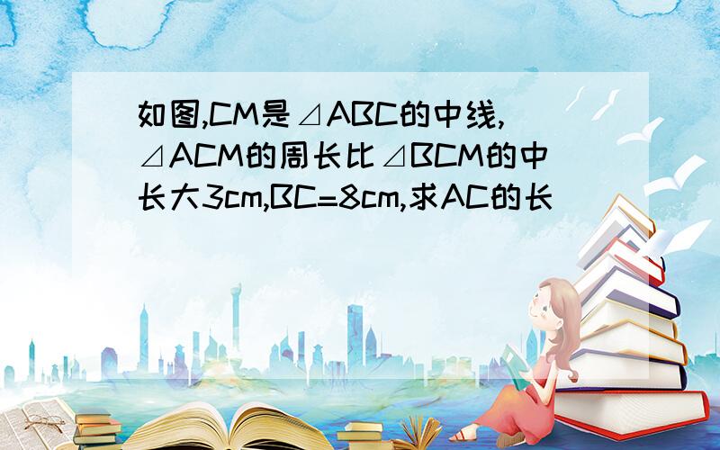 如图,CM是⊿ABC的中线,⊿ACM的周长比⊿BCM的中长大3cm,BC=8cm,求AC的长