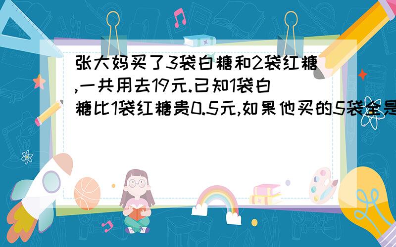 张大妈买了3袋白糖和2袋红糖,一共用去19元.已知1袋白糖比1袋红糖贵0.5元,如果他买的5袋全是红糖需要多少元?如果他买的5袋全是白糖需要（）元.每袋白糖（）元,红糖（）元