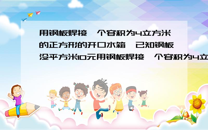 用钢板焊接一个容积为4立方米的正方形的开口水箱,已知钢板没平方米10元用钢板焊接一个容积为4立方米的底为正方形的无盖水箱,已知钢板每平方米10元,焊接费40元,问水箱的尺寸如何选择,可