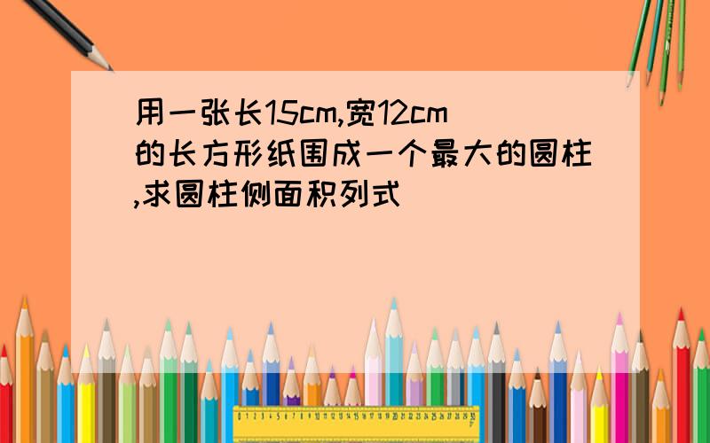 用一张长15cm,宽12cm的长方形纸围成一个最大的圆柱,求圆柱侧面积列式