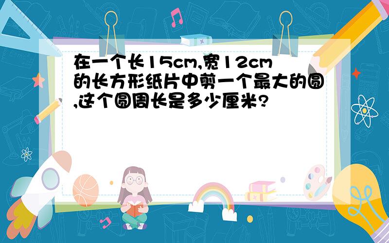 在一个长15cm,宽12cm的长方形纸片中剪一个最大的圆,这个圆周长是多少厘米?