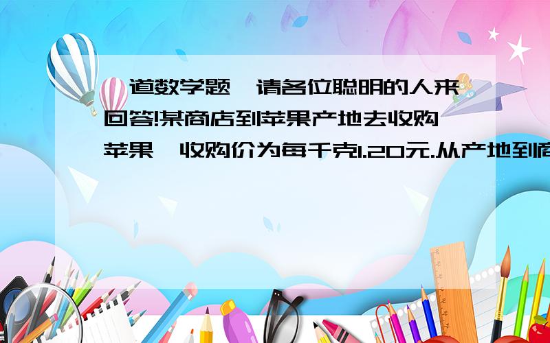 一道数学题,请各位聪明的人来回答!某商店到苹果产地去收购苹果,收购价为每千克1.20元.从产地到商店的路程是400千米,每吨货物每千米运费为1.50元.如果不计运输过程中的损耗,商店要想获得