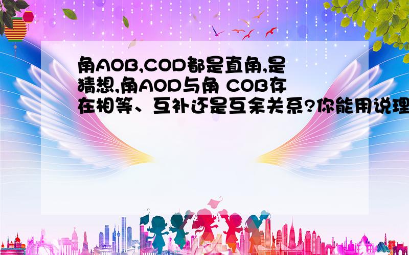 角AOB,COD都是直角,是猜想,角AOD与角 COB存在相等、互补还是互余关系?你能用说理的方法说明你的猜想的正确性吗?