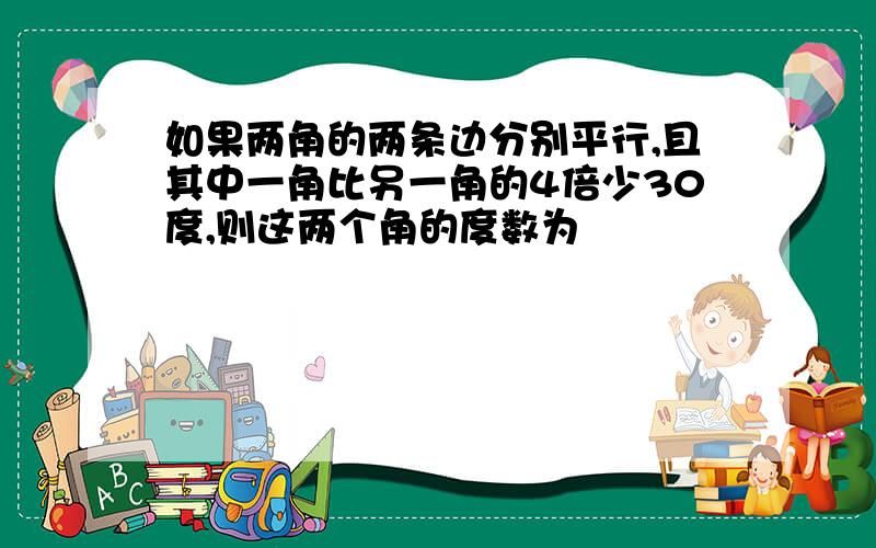 如果两角的两条边分别平行,且其中一角比另一角的4倍少30度,则这两个角的度数为