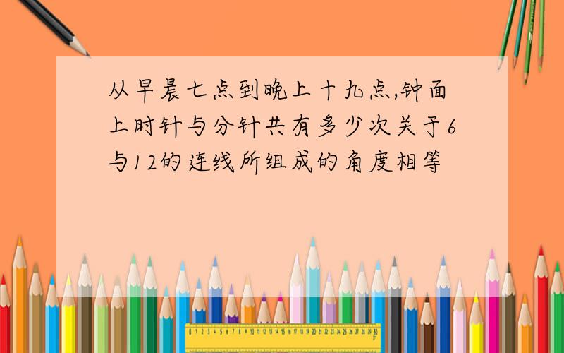 从早晨七点到晚上十九点,钟面上时针与分针共有多少次关于6与12的连线所组成的角度相等