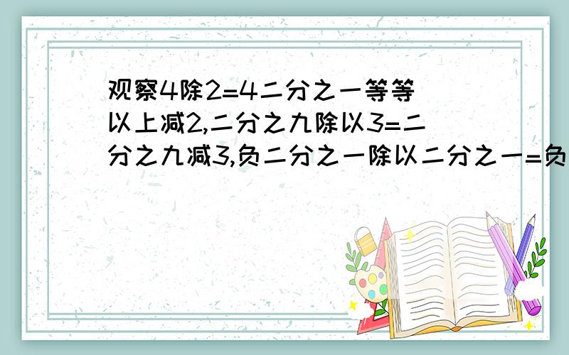 观察4除2=4二分之一等等 以上减2,二分之九除以3=二分之九减3,负二分之一除以二分之一=负二分之一减以上各等式都有一个共同特征,其特征是什么?请你再找出一组满足以上特征的两个数并写