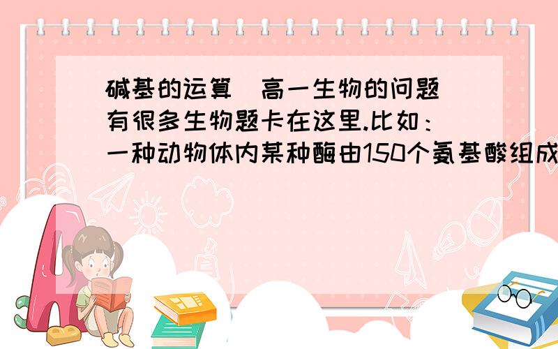 碱基的运算（高一生物的问题）有很多生物题卡在这里.比如：一种动物体内某种酶由150个氨基酸组成,控制这个酶合成的基因中核苷酸的最小个数是?碱基和dna和基因有什么关系吗?